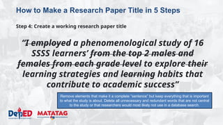 DEPARTMENT OF EDUCATION
How to Make a Research Paper Title in 5 Steps
Step 4: Create a working research paper title
“I employed a phenomenological study of 16
SSSS learners’ from the top 2 males and
females from each grade level to explore their
learning strategies and learning habits that
contribute to academic success”
Remove elements that make it a complete “sentence” but keep everything that is important
to what the study is about. Delete all unnecessary and redundant words that are not central
to the study or that researchers would most likely not use in a database search.
 