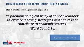 DEPARTMENT OF EDUCATION
How to Make a Research Paper Title in 5 Steps
Step 4: Create a working research paper title
“a phenomenological study of 16 SSSS learners’
to explore learning strategies and habits that
contribute to academic success”
(Word Count: 18)
Suggested word count for a title: 12
 