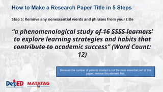 DEPARTMENT OF EDUCATION
How to Make a Research Paper Title in 5 Steps
Step 5: Remove any nonessential words and phrases from your title
“a phenomenological study of 16 SSSS learners’
to explore learning strategies and habits that
contribute to academic success” (Word Count:
12)
Because the number of patients studied is not the most essential part of this
paper, remove this element first.
 