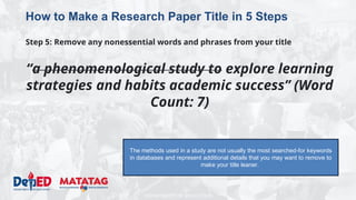 DEPARTMENT OF EDUCATION
How to Make a Research Paper Title in 5 Steps
Step 5: Remove any nonessential words and phrases from your title
“a phenomenological study to explore learning
strategies and habits academic success” (Word
Count: 7)
The methods used in a study are not usually the most searched-for keywords
in databases and represent additional details that you may want to remove to
make your title leaner.
 