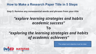 DEPARTMENT OF EDUCATION
How to Make a Research Paper Title in 5 Steps
Step 5: Remove any nonessential words and phrases from your title
“explore learning strategies and habits
academic success”
To
“exploring the learning strategies and habits
of academic achievers”
The subject and objective must be clear.
 