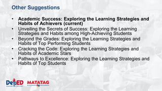 DEPARTMENT OF EDUCATION
Other Suggestions
• Academic Success: Exploring the Learning Strategies and
Habits of Achievers (current)
• Unveiling the Secrets of Success: Exploring the Learning
Strategies and Habits among High-Achieving Students
• Beyond the Grades: Exploring the Learning Strategies and
Habits of Top Performing Students
• Cracking the Code: Exploring the Learning Strategies and
Habits of Academic Stars
• Pathways to Excellence: Exploring the Learning Strategies and
Habits of Top Students
 