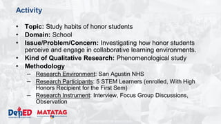 DEPARTMENT OF EDUCATION
Activity
• Topic: Study habits of honor students
• Domain: School
• Issue/Problem/Concern: Investigating how honor students
perceive and engage in collaborative learning environments.
• Kind of Qualitative Research: Phenomenological study
• Methodology
– Research Environment: San Agustin NHS
– Research Participants: 5 STEM Learners (enrolled, With High
Honors Recipient for the First Sem)
– Research Instrument: Interview, Focus Group Discussions,
Observation
 