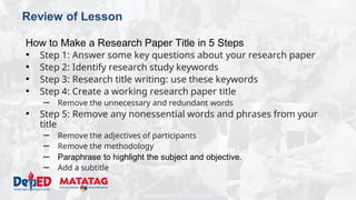 DEPARTMENT OF EDUCATION
Review of Lesson
How to Make a Research Paper Title in 5 Steps
• Step 1: Answer some key questions about your research paper
• Step 2: Identify research study keywords
• Step 3: Research title writing: use these keywords
• Step 4: Create a working research paper title
– Remove the unnecessary and redundant words
• Step 5: Remove any nonessential words and phrases from your
title
– Remove the adjectives of participants
– Remove the methodology
– Paraphrase to highlight the subject and objective.
– Add a subtitle
 