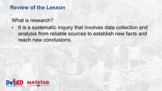 DEPARTMENT OF EDUCATION
Review of the Lesson
What is research?
• It is a systematic inquiry that involves data collection and
analysis from reliable sources to establish new facts and
reach new conclusions.
 