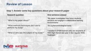 DEPARTMENT OF EDUCATION
Review of Lesson
Step 1: Answer some key questions about your research paper
Research question One-sentence answer
“What is my paper about?”
“My paper investigates how honor students
perceive and engage in collaborative learning
environments.”
“What methods/techniques did I use to
perform my study?
“It’s a phenomenological study.”
“What or who was the subject of my study?”
“I studied 5 STEM learners who are recipients of
With High Honors last year in San Agustin NHS-
Sagbayan.”
 