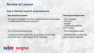DEPARTMENT OF EDUCATION
Review of Lesson
Step 2: Identify research study keywords
One-sentence answer Title keywords/phrases
“My paper investigates how honor students perceive and engage
in collaborative learning environments.”
- Honor students
- Perceive
- Engage
- Collaborative learning
environments
“It’s a phenomenological study.” - Phenomenological study
“I studied 5 STEM learners who are recipients of With High
Honors last year in San Agustin NHS- Sagbayan.”
- SANHS STEM / 5 With High
Honor Learners last year
 