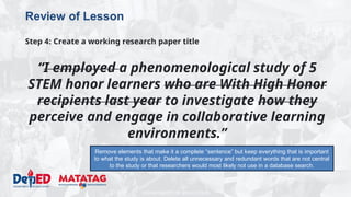 DEPARTMENT OF EDUCATION
Review of Lesson
Step 4: Create a working research paper title
“I employed a phenomenological study of 5
STEM honor learners who are With High Honor
recipients last year to investigate how they
perceive and engage in collaborative learning
environments.”
Remove elements that make it a complete “sentence” but keep everything that is important
to what the study is about. Delete all unnecessary and redundant words that are not central
to the study or that researchers would most likely not use in a database search.
 