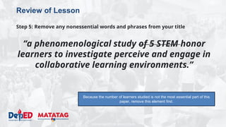 DEPARTMENT OF EDUCATION
Review of Lesson
Step 5: Remove any nonessential words and phrases from your title
“a phenomenological study of 5 STEM honor
learners to investigate perceive and engage in
collaborative learning environments.”
Because the number of learners studied is not the most essential part of this
paper, remove this element first.
 