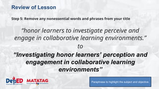 DEPARTMENT OF EDUCATION
Review of Lesson
Step 5: Remove any nonessential words and phrases from your title
“honor learners to investigate perceive and
engage in collaborative learning environments.”
to
“Investigating honor learners’ perception and
engagement in collaborative learning
environments”
Paraphrase to highlight the subject and objective.
 