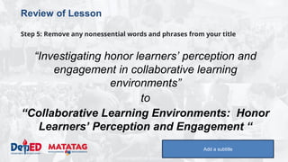 DEPARTMENT OF EDUCATION
Review of Lesson
Step 5: Remove any nonessential words and phrases from your title
“Investigating honor learners’ perception and
engagement in collaborative learning
environments”
to
“Collaborative Learning Environments: Honor
Learners’ Perception and Engagement “
Add a subtitle
 