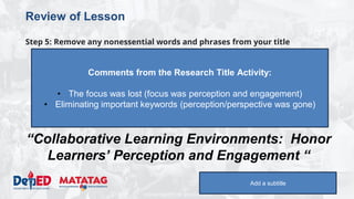 DEPARTMENT OF EDUCATION
Review of Lesson
Step 5: Remove any nonessential words and phrases from your title
“Investigating honor learners’ perception and
engagement in collaborative learning
environments”
to
“Collaborative Learning Environments: Honor
Learners’ Perception and Engagement “
Add a subtitle
Comments from the Research Title Activity:
• The focus was lost (focus was perception and engagement)
• Eliminating important keywords (perception/perspective was gone)
 