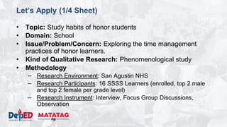 DEPARTMENT OF EDUCATION
Let’s Apply (1/4 Sheet)
• Topic: Study habits of honor students
• Domain: School
• Issue/Problem/Concern: Exploring the time management
practices of honor learners.
• Kind of Qualitative Research: Phenomenological study
• Methodology
– Research Environment: San Agustin NHS
– Research Participants: 16 SSSS Learners (enrolled, top 2 male
and top 2 female per grade level)
– Research Instrument: Interview, Focus Group Discussions,
Observation
 