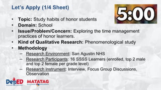 DEPARTMENT OF EDUCATION
Let’s Apply (1/4 Sheet)
• Topic: Study habits of honor students
• Domain: School
• Issue/Problem/Concern: Exploring the time management
practices of honor learners.
• Kind of Qualitative Research: Phenomenological study
• Methodology
– Research Environment: San Agustin NHS
– Research Participants: 16 SSSS Learners (enrolled, top 2 male
and top 2 female per grade level)
– Research Instrument: Interview, Focus Group Discussions,
Observation
 