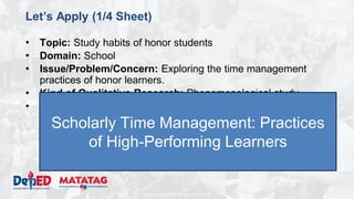 DEPARTMENT OF EDUCATION
Let’s Apply (1/4 Sheet)
• Topic: Study habits of honor students
• Domain: School
• Issue/Problem/Concern: Exploring the time management
practices of honor learners.
• Kind of Qualitative Research: Phenomenological study
• Methodology
– Research Environment: San Agustin NHS
– Research Participants: 16 SSSS Learners (enrolled, top 2 male
and top 2 female per grade level)
– Research Instrument: Interview, Focus Group Discussions,
Observation
Scholarly Time Management: Practices
of High-Performing Learners
 