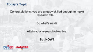 DEPARTMENT OF EDUCATION
Today’s Topic
Congratulations, you are already skilled enough to make
research title….
So what’s next?
Attain your research objective.
But HOW?
 