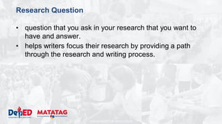 DEPARTMENT OF EDUCATION
Research Question
• question that you ask in your research that you want to
have and answer.
• helps writers focus their research by providing a path
through the research and writing process.
 