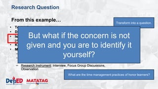 DEPARTMENT OF EDUCATION
Research Question
From this example… Transform into a question.
What are the time management practices of honor learners?
But what if the concern is not
given and you are to identify it
yourself?
 