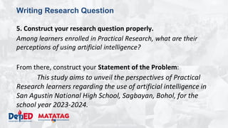 DEPARTMENT OF EDUCATION
Writing Research Question
5. Construct your research question properly.
Among learners enrolled in Practical Research, what are their
perceptions of using artificial intelligence?
From there, construct your Statement of the Problem:
This study aims to unveil the perspectives of Practical
Research learners regarding the use of artificial intelligence in
San Agustin National High School, Sagbayan, Bohol, for the
school year 2023-2024.
 