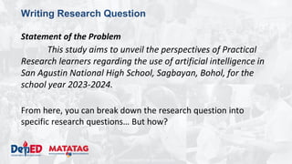 DEPARTMENT OF EDUCATION
Writing Research Question
Statement of the Problem
This study aims to unveil the perspectives of Practical
Research learners regarding the use of artificial intelligence in
San Agustin National High School, Sagbayan, Bohol, for the
school year 2023-2024.
From here, you can break down the research question into
specific research questions… But how?
 