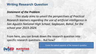 DEPARTMENT OF EDUCATION
Writing Research Question
Statement of the Problem
This study aims to unveil the perspectives of Practical
Research learners regarding the use of artificial intelligence in
San Agustin National High School, Sagbayan, Bohol, for the
school year 2023-2024.
From here, you can break down the research question into
specific research questions… But how?
Cover the salient aspects of the research question.
 