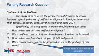 DEPARTMENT OF EDUCATION
Writing Research Question
Statement of the Problem
This study aims to unveil the perspectives of Practical Research
learners regarding the use of artificial intelligence in San Agustin National
High School, Sagbayan, Bohol, for the school year 2023-2024.
Specifically, this study seeks to answer the following questions:
1. How do learners describe artificial intelligence?
2. What artificial tools or platforms have been explored by the learners?
3. How do learners feel about using artificial intelligence?
4. What recommendation can be proposed based on the findings of this
study?
Always added. It could also be an
action plan.
 