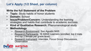 DEPARTMENT OF EDUCATION
Let’s Apply (1/2 Sheet, per column)
Write the full Statement of the Problem
• Topic: Study habits of honor students
• Domain: School
• Issue/Problem/Concern: Understanding the learning
strategies and habits that contribute to academic success.
• Kind of Qualitative Research: Phenomenological study
• Methodology
– Research Environment: San Agustin NHS
– Research Participants: 16 SSSS Learners (enrolled, top 2 male
and top 2 female per grade level)
– Research Instrument: Interview, Focus Group Discussions,
Observation
 