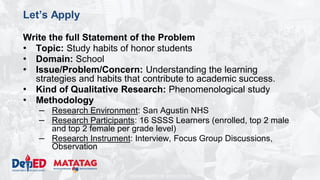 DEPARTMENT OF EDUCATION
Let’s Apply
Write the full Statement of the Problem
• Topic: Study habits of honor students
• Domain: School
• Issue/Problem/Concern: Understanding the learning
strategies and habits that contribute to academic success.
• Kind of Qualitative Research: Phenomenological study
• Methodology
– Research Environment: San Agustin NHS
– Research Participants: 16 SSSS Learners (enrolled, top 2 male
and top 2 female per grade level)
– Research Instrument: Interview, Focus Group Discussions,
Observation
 