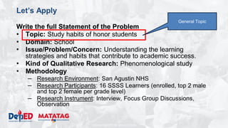 DEPARTMENT OF EDUCATION
Let’s Apply
Write the full Statement of the Problem
• Topic: Study habits of honor students
• Domain: School
• Issue/Problem/Concern: Understanding the learning
strategies and habits that contribute to academic success.
• Kind of Qualitative Research: Phenomenological study
• Methodology
– Research Environment: San Agustin NHS
– Research Participants: 16 SSSS Learners (enrolled, top 2 male
and top 2 female per grade level)
– Research Instrument: Interview, Focus Group Discussions,
Observation
General Topic
 