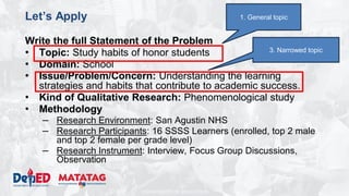 DEPARTMENT OF EDUCATION
Let’s Apply
Write the full Statement of the Problem
• Topic: Study habits of honor students
• Domain: School
• Issue/Problem/Concern: Understanding the learning
strategies and habits that contribute to academic success.
• Kind of Qualitative Research: Phenomenological study
• Methodology
– Research Environment: San Agustin NHS
– Research Participants: 16 SSSS Learners (enrolled, top 2 male
and top 2 female per grade level)
– Research Instrument: Interview, Focus Group Discussions,
Observation
3. Narrowed topic
1. General topic
 