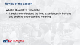 DEPARTMENT OF EDUCATION
Review of the Lesson
What is Qualitative Research?
• It seeks to understand the lived experiences in humans
and seeks to understanding meaning
 