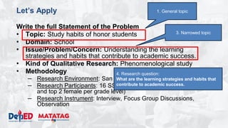 DEPARTMENT OF EDUCATION
Let’s Apply
Write the full Statement of the Problem
• Topic: Study habits of honor students
• Domain: School
• Issue/Problem/Concern: Understanding the learning
strategies and habits that contribute to academic success.
• Kind of Qualitative Research: Phenomenological study
• Methodology
– Research Environment: San Agustin NHS
– Research Participants: 16 SSSS Learners (enrolled, top 2 male
and top 2 female per grade level)
– Research Instrument: Interview, Focus Group Discussions,
Observation
3. Narrowed topic
1. General topic
4. Research question:
What are the learning strategies and habits that
contribute to academic success.
 