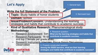 DEPARTMENT OF EDUCATION
Let’s Apply
Write the full Statement of the Problem
• Topic: Study habits of honor students
• Domain: School
• Issue/Problem/Concern: Understanding the learning
strategies and habits that contribute to academic success.
• Kind of Qualitative Research: Phenomenological study
• Methodology
– Research Environment: San Agustin NHS
– Research Participants: 16 SSSS Learners (enrolled, top 2 male
and top 2 female per grade level)
– Research Instrument: Interview, Focus Group Discussions,
Observation
3. Narrowed topic
1. General topic
4. Research question:
What are the learning strategies and habits that
contribute to academic success.
5. Properly constructed question.
Among the SSSS learners, what are their learning
strategies and habits that contribute to academic success?
 
