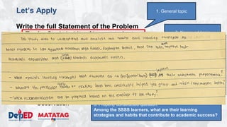 DEPARTMENT OF EDUCATION
Let’s Apply
Write the full Statement of the Problem
• Topic: Study habits of honor students
• Domain: School
• Issue/Problem/Concern: Understanding the learning
strategies and habits that contribute to academic success.
• Kind of Qualitative Research: Phenomenological study
• Methodology
– Research Environment: San Agustin NHS
– Research Participants: 16 SSSS Learners (enrolled, top 2 male
and top 2 female per grade level)
– Research Instrument: Interview, Focus Group Discussions,
Observation
3. Narrowed topic
1. General topic
4. Research question:
What are the learning strategies and habits that
contribute to academic success.
5. Properly constructed question.
Among the SSSS learners, what are their learning
strategies and habits that contribute to academic success?
 