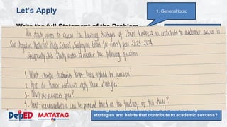 DEPARTMENT OF EDUCATION
Let’s Apply
Write the full Statement of the Problem
• Topic: Study habits of honor students
• Domain: School
• Issue/Problem/Concern: Understanding the learning
strategies and habits that contribute to academic success.
• Kind of Qualitative Research: Phenomenological study
• Methodology
– Research Environment: San Agustin NHS
– Research Participants: 16 SSSS Learners (enrolled, top 2 male
and top 2 female per grade level)
– Research Instrument: Interview, Focus Group Discussions,
Observation
3. Narrowed topic
1. General topic
4. Research question:
What are the learning strategies and habits that
contribute to academic success.
5. Properly constructed question.
Among the SSSS learners, what are their learning
strategies and habits that contribute to academic success?
 