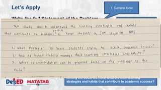 DEPARTMENT OF EDUCATION
Let’s Apply
Write the full Statement of the Problem
• Topic: Study habits of honor students
• Domain: School
• Issue/Problem/Concern: Understanding the learning
strategies and habits that contribute to academic success.
• Kind of Qualitative Research: Phenomenological study
• Methodology
– Research Environment: San Agustin NHS
– Research Participants: 16 SSSS Learners (enrolled, top 2 male
and top 2 female per grade level)
– Research Instrument: Interview, Focus Group Discussions,
Observation
3. Narrowed topic
1. General topic
4. Research question:
What are the learning strategies and habits that
contribute to academic success.
5. Properly constructed question.
Among the SSSS learners, what are their learning
strategies and habits that contribute to academic success?
 