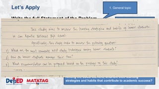 DEPARTMENT OF EDUCATION
Let’s Apply
Write the full Statement of the Problem
• Topic: Study habits of honor students
• Domain: School
• Issue/Problem/Concern: Understanding the learning
strategies and habits that contribute to academic success.
• Kind of Qualitative Research: Phenomenological study
• Methodology
– Research Environment: San Agustin NHS
– Research Participants: 16 SSSS Learners (enrolled, top 2 male
and top 2 female per grade level)
– Research Instrument: Interview, Focus Group Discussions,
Observation
3. Narrowed topic
1. General topic
4. Research question:
What are the learning strategies and habits that
contribute to academic success.
5. Properly constructed question.
Among the SSSS learners, what are their learning
strategies and habits that contribute to academic success?
 