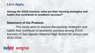 DEPARTMENT OF EDUCATION
Let’s Apply
Among the SSSS learners, what are their learning strategies and
habits that contribute to academic success?
Statement of the Problem
This study aims to explore the learning strategies and
habits that contribute to academic success among SSSS
learners of San Agustin National High School for school year
2023-2024.
 