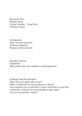 Research Title
Student Name
Course Number – Term/Year
Professor Name
Introduction
Main research question
Problem statement
Purpose of the research
Research Outline
Simplified
Main points that your audience would appreciate
Findings from the literature
What were the major take-aways?
What is important for your audience to know?
Any resources you would like to share with them in case they
would like to further their knowledge on this topic?
Can you incorporate visuals?
 