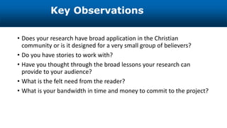 • Does your research have broad application in the Christian
community or is it designed for a very small group of believers?
• Do you have stories to work with?
• Have you thought through the broad lessons your research can
provide to your audience?
• What is the felt need from the reader?
• What is your bandwidth in time and money to commit to the project?
Key Observations
 