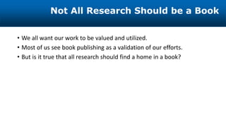 • We all want our work to be valued and utilized.
• Most of us see book publishing as a validation of our efforts.
• But is it true that all research should find a home in a book?
Not All Research Should be a Book
 