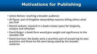 • James Nelson: reaching a broader audience
• JD Payne: part of Kingdom stewardship requires telling others what
you find
• Darrell Jackson: research in a book creates space for longevity,
analysis and reflection
• David Bulger: a book form would give weight and significance to the
valuable info
• David Garrison: the books were a seamless part of answering his own
questions and those he felt were being asked by the broader
audience
Motivations for Publishing
 
