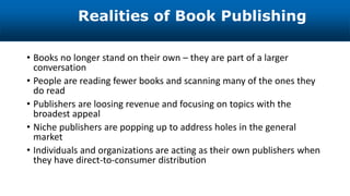 • Books no longer stand on their own – they are part of a larger
conversation
• People are reading fewer books and scanning many of the ones they
do read
• Publishers are loosing revenue and focusing on topics with the
broadest appeal
• Niche publishers are popping up to address holes in the general
market
• Individuals and organizations are acting as their own publishers when
they have direct-to-consumer distribution
Realities of Book Publishing
 