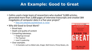 An Example: Good to Great
• Collins used a large team of researchers who studied "6,000 articles,
generated more than 2,000 pages of interview transcripts and created 384
megabytes of computer data in a five-year project"
• https://en.wikipedia.org/wiki/Good_to_Great
• Why did Good to Great Work?
• Broad topic
• Depth and quality of content
• Compelling takeaways
• Hedgehog Concept
• The Flywheel
• Level 5 Leadership
• Clear examples
• 11 Examples such as Abbot Labs, Kroger, Wall Greens, Pitney Bowes, etc.
 