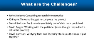 • James Nelson: Converting research into narrative
• JD Payne: Time and budget to complete the project
• Darrell Jackson: Books are immediately out of date once published
• David Bulger: Working with the publisher (even though they added a
lot to the process)
• David Garrison: Verifying facts and checking stories as the book is put
together
What are the Challenges?
 
