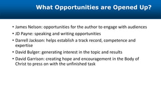 • James Nelson: opportunities for the author to engage with audiences
• JD Payne: speaking and writing opportunities
• Darrell Jackson: helps establish a track record, competence and
expertise
• David Bulger: generating interest in the topic and results
• David Garrison: creating hope and encouragement in the Body of
Christ to press on with the unfinished task
What Opportunities are Opened Up?
 