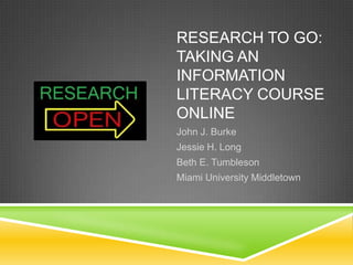 RESEARCH TO GO:
TAKING AN
INFORMATION
LITERACY COURSE
ONLINE
John J. Burke
Jessie H. Long
Beth E. Tumbleson
Miami University Middletown
 