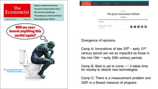Divergence of opinions:
Camp A: Innovations of late 20th - early 21st
century period are not as impactful as those in
the mid 19th – early 20th century periods
Camp B: Best is yet to come --- it takes time
for society to absorb new technologies
Camp C: There is a measurement problem and
GDP is a flawed measure of progress
 