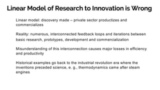 Linear Model of Research to Innovation is Wrong
Linear model: discovery made – private sector productizes and
commercializes
Reality: numerous, interconnected feedback loops and iterations between
basic research, prototypes, development and commercialization
Misunderstanding of this interconnection causes major losses in efficiency
and productivity
Historical examples go back to the industrial revolution era where the
inventions preceded science, e. g., thermodynamics came after steam
engines
 