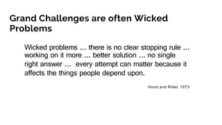 Grand Challenges are often Wicked
Problems
Wicked problems … there is no clear stopping rule …
working on it more … better solution … no single
right answer … every attempt can matter because it
affects the things people depend upon.
Horst and Rittel, 1973
 